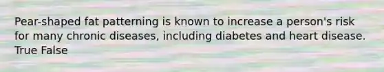Pear-shaped fat patterning is known to increase a person's risk for many chronic diseases, including diabetes and heart disease. True False