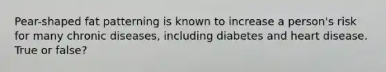 Pear-shaped fat patterning is known to increase a person's risk for many chronic diseases, including diabetes and heart disease. True or false?