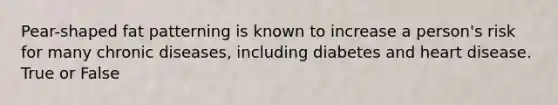 Pear-shaped fat patterning is known to increase a person's risk for many chronic diseases, including diabetes and heart disease. True or False