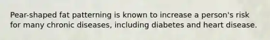 Pear-shaped fat patterning is known to increase a person's risk for many chronic diseases, including diabetes and heart disease.