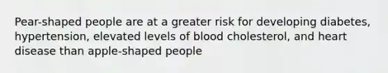 Pear-shaped people are at a greater risk for developing diabetes, hypertension, elevated levels of blood cholesterol, and heart disease than apple-shaped people