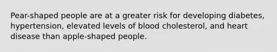 Pear-shaped people are at a greater risk for developing diabetes, hypertension, elevated levels of blood cholesterol, and heart disease than apple-shaped people.