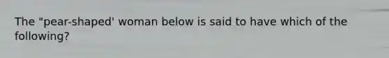 The "pear-shaped' woman below is said to have which of the following?