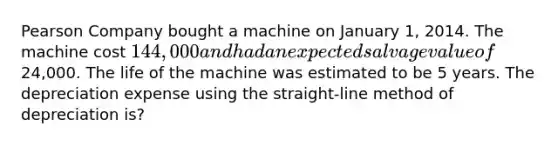 Pearson Company bought a machine on January 1, 2014. The machine cost 144,000 and had an expected salvage value of24,000. The life of the machine was estimated to be 5 years. The depreciation expense using the straight-line method of depreciation is?