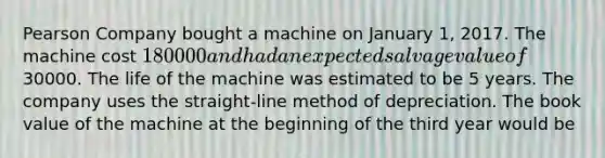 Pearson Company bought a machine on January 1, 2017. The machine cost 180000 and had an expected salvage value of30000. The life of the machine was estimated to be 5 years. The company uses the straight-line method of depreciation. The book value of the machine at the beginning of the third year would be