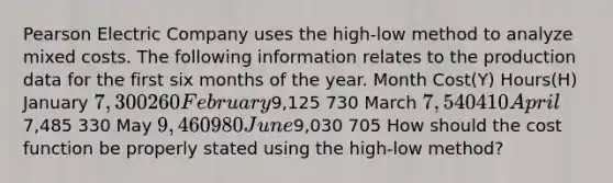 Pearson Electric Company uses the high-low method to analyze mixed costs. The following information relates to the production data for the first six <a href='https://www.questionai.com/knowledge/k6uMIXnU6l-months-of-the-year' class='anchor-knowledge'>months of the year</a>. Month Cost(Y) Hours(H) January 7,300 260 February9,125 730 March 7,540 410 April7,485 330 May 9,460 980 June9,030 705 How should the cost function be properly stated using the high-low method?