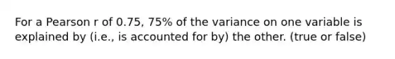 For a Pearson r of 0.75, 75% of the variance on one variable is explained by (i.e., is accounted for by) the other. (true or false)