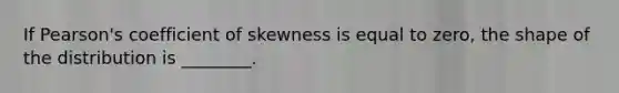 If Pearson's coefficient of skewness is equal to zero, the shape of the distribution is ________.