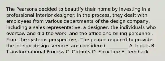 The Pearsons decided to beautify their home by investing in a professional interior designer. In the process, they dealt with employees from various departments of the design company, including a sales representative, a designer, the individuals who oversaw and did the work, and the office and billing personnel. From the systems perspective,. The people required to provide the interior design services are considered _________ A. Inputs B. Transformational Process C. Outputs D. Structure E. feedback