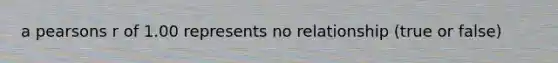 a pearsons r of 1.00 represents no relationship (true or false)