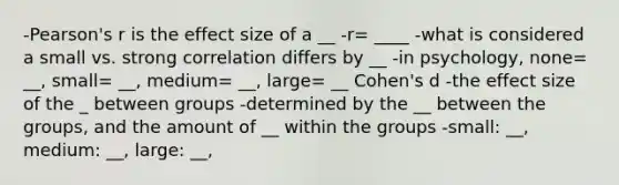 -Pearson's r is the effect size of a __ -r= ____ -what is considered a small vs. strong correlation differs by __ -in psychology, none= __, small= __, medium= __, large= __ Cohen's d -the effect size of the _ between groups -determined by the __ between the groups, and the amount of __ within the groups -small: __, medium: __, large: __,