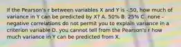 If the Pearson's r between variables X and Y is -.50, how much of variance in Y can be predicted by X? A. 50% B. 25% C. none - negative correlations do not permit you to explain variance in a criterion variable D. you cannot tell from the Pearson's r how much variance in Y can be predicted from X.