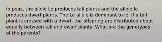 In peas, the allele Le produces tall plants and the allele le produces dwarf plants. The Le allele is dominant to le. If a tall plant is crossed with a dwarf, the offspring are distributed about equally between tall and dwarf plants. What are the genotypes of the parents?