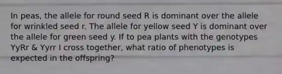 In peas, the allele for round seed R is dominant over the allele for wrinkled seed r. The allele for yellow seed Y is dominant over the allele for green seed y. If to pea plants with the genotypes YyRr & Yyrr I cross together, what ratio of phenotypes is expected in the offspring?