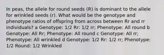 In peas, the allele for round seeds (R) is dominant to the allele for wrinkled seeds (r). What would be the genotype and phenotype ratios of offspring from across between Rr and rr individuals? a Genotype: 1/2 Rr: 1/2 rr; Phenotype: All round b Genotype: All Rr; Phenotype: All round c Genotype: All rr; Phenotype: All wrinkled d Genotype: 1/2 Rr: 1/2 rr; Phenotype: 1/2 Round: 1/2 Wrinkled