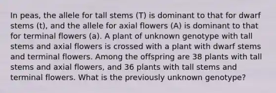 In peas, the allele for tall stems (T) is dominant to that for dwarf stems (t), and the allele for axial flowers (A) is dominant to that for terminal flowers (a). A plant of unknown genotype with tall stems and axial flowers is crossed with a plant with dwarf stems and terminal flowers. Among the offspring are 38 plants with tall stems and axial flowers, and 36 plants with tall stems and terminal flowers. What is the previously unknown genotype?