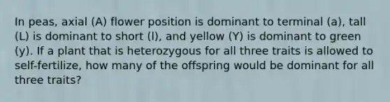 In peas, axial (A) flower position is dominant to terminal (a), tall (L) is dominant to short (l), and yellow (Y) is dominant to green (y). If a plant that is heterozygous for all three traits is allowed to self-fertilize, how many of the offspring would be dominant for all three traits?