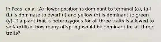 In Peas, axial (A) flower position is dominant to terminal (a), tall (L) is dominate to dwarf (l) and yellow (Y) is dominant to green (y). If a plant that is heterozygous for all three traits is allowed to self-fertilize, how many offspring would be dominant for all three traits?