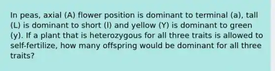 In peas, axial (A) flower position is dominant to terminal (a), tall (L) is dominant to short (l) and yellow (Y) is dominant to green (y). If a plant that is heterozygous for all three traits is allowed to self-fertilize, how many offspring would be dominant for all three traits?