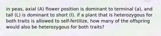 in peas, axial (A) flower position is dominant to terminal (a), and tall (L) is dominant to short (l). if a plant that is heterozygous for both traits is allowed to self-fertilize, how many of the offspring would also be heterozygous for both traits?