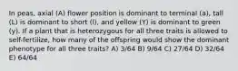 In peas, axial (A) flower position is dominant to terminal (a), tall (L) is dominant to short (l), and yellow (Y) is dominant to green (y). If a plant that is heterozygous for all three traits is allowed to self-fertilize, how many of the offspring would show the dominant phenotype for all three traits? A) 3/64 B) 9/64 C) 27/64 D) 32/64 E) 64/64