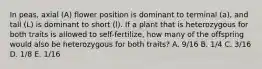 In peas, axial (A) flower position is dominant to terminal (a), and tall (L) is dominant to short (l). If a plant that is heterozygous for both traits is allowed to self-fertilize, how many of the offspring would also be heterozygous for both traits? A. 9/16 B. 1/4 C. 3/16 D. 1/8 E. 1/16