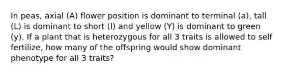 In peas, axial (A) flower position is dominant to terminal (a), tall (L) is dominant to short (I) and yellow (Y) is dominant to green (y). If a plant that is heterozygous for all 3 traits is allowed to self fertilize, how many of the offspring would show dominant phenotype for all 3 traits?