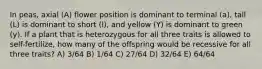 In peas, axial (A) flower position is dominant to terminal (a), tall (L) is dominant to short (l), and yellow (Y) is dominant to green (y). If a plant that is heterozygous for all three traits is allowed to self-fertilize, how many of the offspring would be recessive for all three traits? A) 3/64 B) 1/64 C) 27/64 D) 32/64 E) 64/64