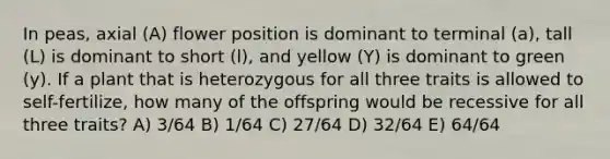 In peas, axial (A) flower position is dominant to terminal (a), tall (L) is dominant to short (l), and yellow (Y) is dominant to green (y). If a plant that is heterozygous for all three traits is allowed to self-fertilize, how many of the offspring would be recessive for all three traits? A) 3/64 B) 1/64 C) 27/64 D) 32/64 E) 64/64