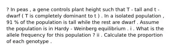 ? In peas , a gene controls plant height such that T - tall and t - dwarf ( T is completely dominant to t ) . In a isolated population , 91 % of the population is tall while the rest are dwarf . Assume the population is in Hardy - Weinberg equilibrium . i . What is the allele frequency for this population ? ii . Calculate the proportion of each genotype .