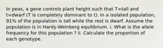 In peas, a gene controls plant height such that T=tall and t=dwarf (T is completely dominant to t). In a isolated population, 91% of the population is tall while the rest is dwarf. Assume the population is in Hardy-Weinberg equilibrium. i. What is the allele frequency for this population ? ii. Calculate the proportion of each genotype.