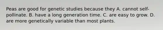 Peas are good for genetic studies because they A. cannot self-pollinate. B. have a long generation time. C. are easy to grow. D. are more genetically variable than most plants.