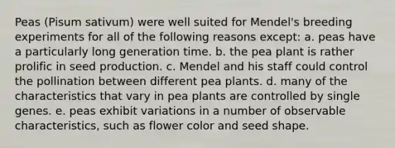 Peas (Pisum sativum) were well suited for Mendel's breeding experiments for all of the following reasons except: a. peas have a particularly long generation time. b. the pea plant is rather prolific in seed production. c. Mendel and his staff could control the pollination between different pea plants. d. many of the characteristics that vary in pea plants are controlled by single genes. e. peas exhibit variations in a number of observable characteristics, such as flower color and seed shape.