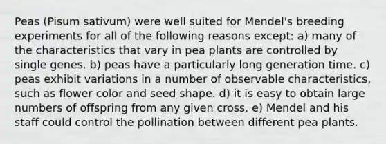 Peas (Pisum sativum) were well suited for Mendel's breeding experiments for all of the following reasons except: a) many of the characteristics that vary in pea plants are controlled by single genes. b) peas have a particularly long generation time. c) peas exhibit variations in a number of observable characteristics, such as flower color and seed shape. d) it is easy to obtain large numbers of offspring from any given cross. e) Mendel and his staff could control the pollination between different pea plants.