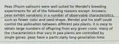 Peas (Pisum sativum) were well suited for Mendel's breeding experiments for all of the following reasons except: Answers: peas exhibit variations in a number of observable characteristics, such as flower color and seed shape. Mendel and his staff could control the pollination between different pea plants. it is easy to obtain large numbers of offspring from any given cross. many of the characteristics that vary in pea plants are controlled by single genes. peas have a particularly long generation time.