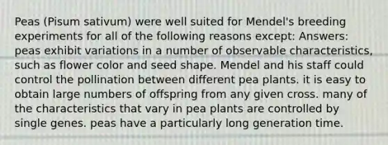 Peas (Pisum sativum) were well suited for Mendel's breeding experiments for all of the following reasons except: Answers: peas exhibit variations in a number of observable characteristics, such as flower color and seed shape. Mendel and his staff could control the pollination between different pea plants. it is easy to obtain large numbers of offspring from any given cross. many of the characteristics that vary in pea plants are controlled by single genes. peas have a particularly long generation time.