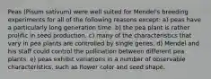 Peas (Pisum sativum) were well suited for Mendel's breeding experiments for all of the following reasons except: a) peas have a particularly long generation time. b) the pea plant is rather prolific in seed production. c) many of the characteristics that vary in pea plants are controlled by single genes. d) Mendel and his staff could control the pollination between different pea plants. e) peas exhibit variations in a number of observable characteristics, such as flower color and seed shape.