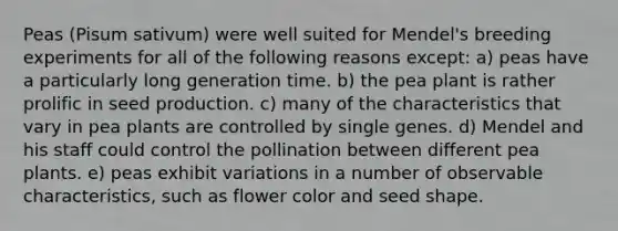 Peas (Pisum sativum) were well suited for Mendel's breeding experiments for all of the following reasons except: a) peas have a particularly long generation time. b) the pea plant is rather prolific in seed production. c) many of the characteristics that vary in pea plants are controlled by single genes. d) Mendel and his staff could control the pollination between different pea plants. e) peas exhibit variations in a number of observable characteristics, such as flower color and seed shape.