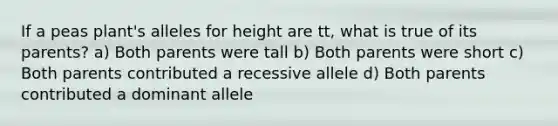 If a peas plant's alleles for height are tt, what is true of its parents? a) Both parents were tall b) Both parents were short c) Both parents contributed a recessive allele d) Both parents contributed a dominant allele