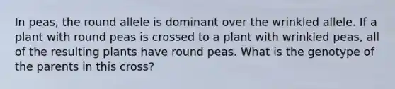 In peas, the round allele is dominant over the wrinkled allele. If a plant with round peas is crossed to a plant with wrinkled peas, all of the resulting plants have round peas. What is the genotype of the parents in this cross?