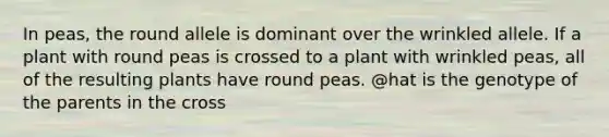 In peas, the round allele is dominant over the wrinkled allele. If a plant with round peas is crossed to a plant with wrinkled peas, all of the resulting plants have round peas. @hat is the genotype of the parents in the cross