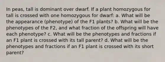 In peas, tall is dominant over dwarf. If a plant homozygous for tall is crossed with one homozygous for dwarf: a. What will be the appearance (phenotype) of the F1 plants? b. What will be the phenotypes of the F2, and what fraction of the offspring will have each phenotype? c. What will be the phenotypes and fractions if an F1 plant is crossed with its tall parent? d. What will be the phenotypes and fractions if an F1 plant is crossed with its short parent?