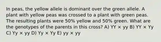 In peas, the yellow allele is dominant over the green allele. A plant with yellow peas was crossed to a plant with green peas. The resulting plants were 50% yellow and 50% green. What are the genotypes of the parents in this cross? A) YY × yy B) YY × Yy C) Yy × yy D) Yy × Yy E) yy × yy