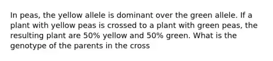 In peas, the yellow allele is dominant over the green allele. If a plant with yellow peas is crossed to a plant with green peas, the resulting plant are 50% yellow and 50% green. What is the genotype of the parents in the cross