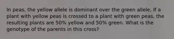 In peas, the yellow allele is dominant over the green allele. If a plant with yellow peas is crossed to a plant with green peas, the resulting plants are 50% yellow and 50% green. What is the genotype of the parents in this cross?