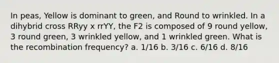 In peas, Yellow is dominant to green, and Round to wrinkled. In a dihybrid cross RRyy x rrYY, the F2 is composed of 9 round yellow, 3 round green, 3 wrinkled yellow, and 1 wrinkled green. What is the recombination frequency? a. 1/16 b. 3/16 c. 6/16 d. 8/16