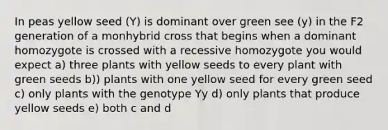 In peas yellow seed (Y) is dominant over green see (y) in the F2 generation of a monhybrid cross that begins when a dominant homozygote is crossed with a recessive homozygote you would expect a) three plants with yellow seeds to every plant with green seeds b)) plants with one yellow seed for every green seed c) only plants with the genotype Yy d) only plants that produce yellow seeds e) both c and d