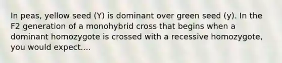 In peas, yellow seed (Y) is dominant over green seed (y). In the F2 generation of a monohybrid cross that begins when a dominant homozygote is crossed with a recessive homozygote, you would expect....