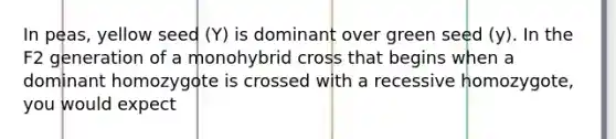 In peas, yellow seed (Y) is dominant over green seed (y). In the F2 generation of a monohybrid cross that begins when a dominant homozygote is crossed with a recessive homozygote, you would expect