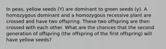 In peas, yellow seeds (Y) are dominant to green seeds (y). A homozygous dominant and a homozygous recessive plant are crossed and have two offspring. These two offspring are then crossed with each other. What are the chances that the second generation of offspring (the offspring of the first offspring) will have yellow seeds?